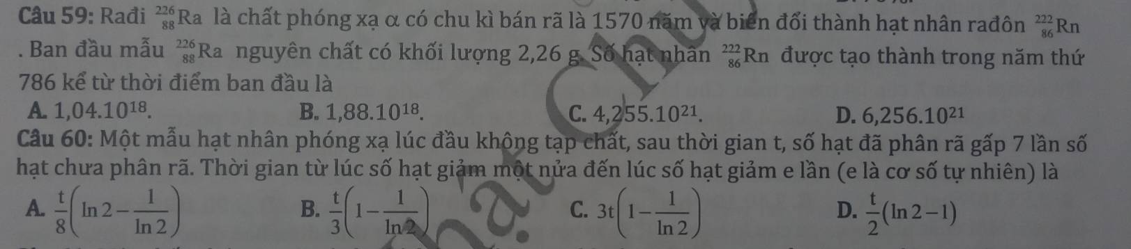 Rađi _(88)^(226)Ra là chất phóng xạ α có chu kì bán rã là 1570 năm và biên đổi thành hạt nhân rađôn _(86)^(222)Rn. Ban đầu mẫu  226/88  Ra nguyên chất có khối lượng 2,26 g. Số hạt nhân _(86)^(222)Rn được tạo thành trong năm thứ
786 kể từ thời điểm ban đầu là
A. 1,04.10^(18). B. 1,88.10^(18). C. 4,255.10^(21). D. 6,256.10^(21)
Câu 60: Một mẫu hạt nhân phóng xạ lúc đầu không tạp chất, sau thời gian t, số hạt đã phân rã gấp 7 lần số
hạt chưa phân rã. Thời gian từ lúc số hạt giảm một nửa đến lúc số hạt giảm e lần (e là cơ số tự nhiên) là
A.  t/8 (ln 2- 1/ln 2 )  t/3 (1- 1/ln 2 ) 3t(1- 1/ln 2 )  t/2 (ln 2-1)
B.
C.
D.