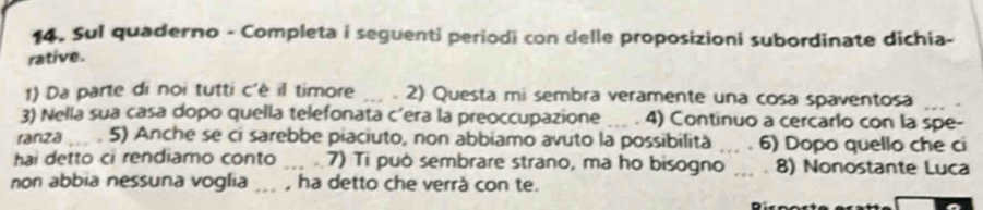 Sul quaderno - Completa i seguenti periodi con delle proposizioni subordinate dichia- 
rative. 
1) Da parte di noi tutti c'è il timore _2) Questa mi sembra veramente una cosa spaventosa 
3) Nella sua casa dopo quella telefonata c’era la preoccupazione _4) Continuo a cercarlo con la spe- 
ranza _5) Anche se ci sarebbe piaciuto, non abbiamo avuto la possibilità _6) Dopo quello che ci 
hai detto ci rendiamo conto _7) Ti può sembrare strano, ma ho bisogno _8) Nonostante Luca 
non abbia nessuna voglia ... , ha detto che verrà con te.