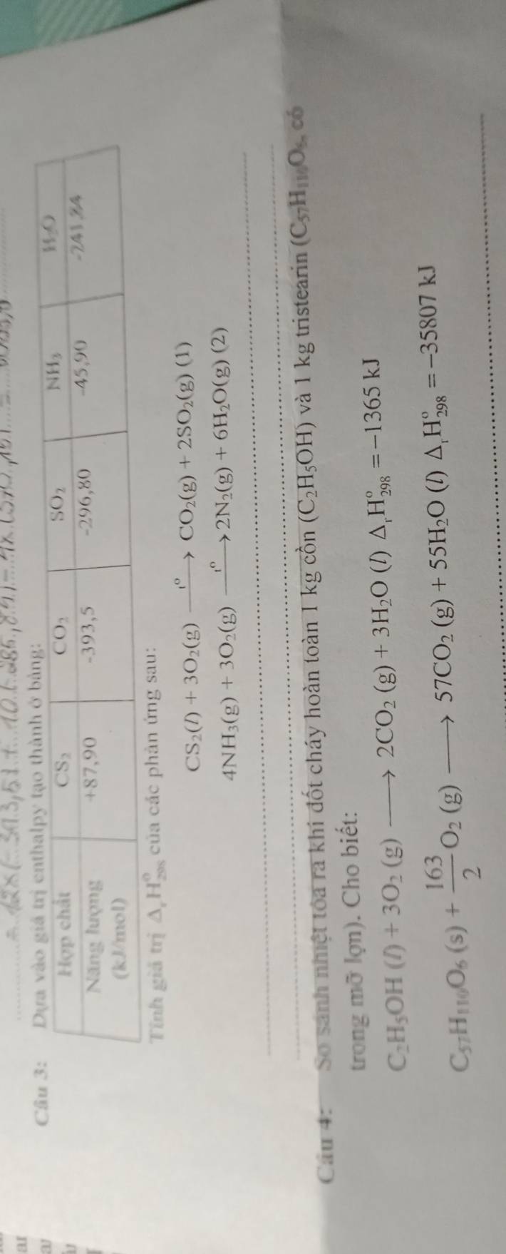 ar
ay
 
Tính giả trị △ _rH_(200)° của các phản ứng sau:
CS_2(l)+3O_2(g)xrightarrow l°CO_2(g)+2SO_2(g)(1)
4NH_3(g)+3O_2(g)xrightarrow fl_circ 2N_2(g)+6H_2O(g)(2)
Cầu 4: So sánh nhiệt tóa ra khi đốt cháy hoàn toàn 1 k SIchat C in (C_2H_5OH) và 1 kg tristearin (C_57H_110O_6nc_6
trong mỡ lợn). Cho biết:
C_2H_5OH(l)+3O_2(g)to 2CO_2(g)+3H_2O(l)△ _rH_(298)°=-1365kJ
C_57H_100O_6(s)+ 163/2 O_2(g)to 57CO_2(g)+55H_2O(l)△ _1H_(298)°=-35807kJ