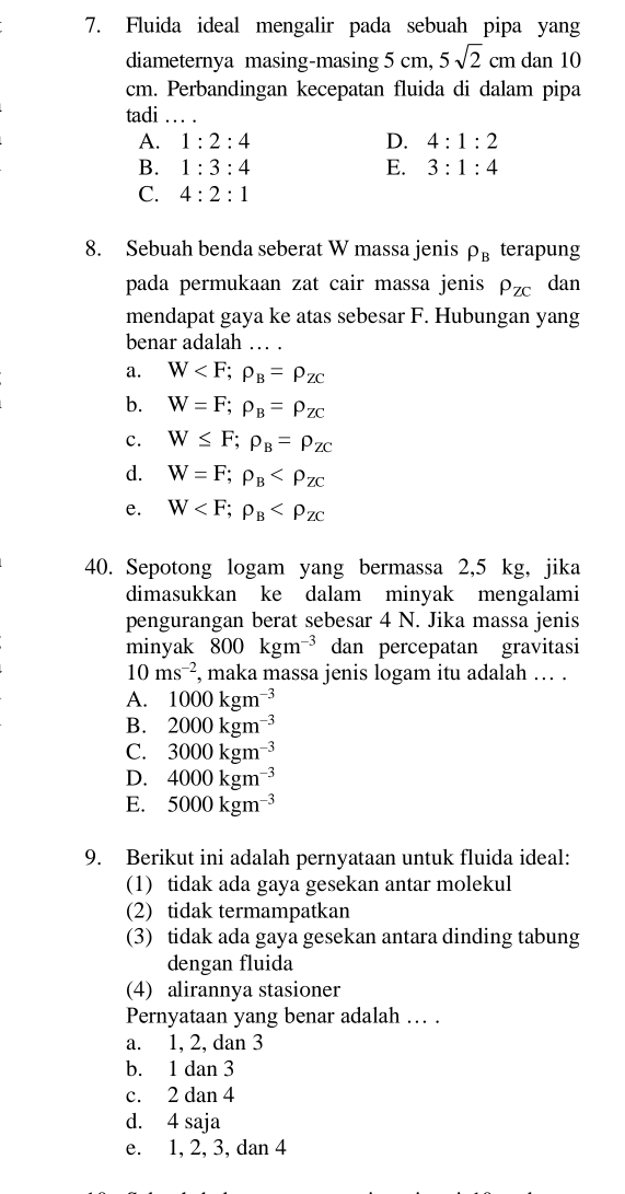 Fluida ideal mengalir pada sebuah pipa yang
diameternya masing-masing 5 cm, 5sqrt(2)cm dan 10
cm. Perbandingan kecepatan fluida di dalam pipa
tadi_
A. 1:2:4 D. 4:1:2
B. 1:3:4 E. 3:1:4
C. 4:2:1
8. Sebuah benda seberat W massa jenis rho _B terapung
pada permukaan zat cair massa jenis P_ZC dan
mendapat gaya ke atas sebesar F. Hubungan yang
benar adalah
a. W
b. W=F;rho _B=rho _ZC
c. W≤ F;rho _B=rho _ZC
d. W=F;rho _B
e. W
40. Sepotong logam yang bermassa 2,5 kg, jika
dimasukkan ke dalam minyak mengalami
pengurangan berat sebesar 4 N. Jika massa jenis
minyak 800kgm^(-3) dan percepatan gravitasi
10ms^(-2) , maka massa jenis logam itu adalah … .
A. 1000kgm^(-3)
B. 2000kgm^(-3)
C. 3000kgm^(-3)
D. 4000kgm^(-3)
E. 5000kgm^(-3)
9. Berikut ini adalah pernyataan untuk fluida ideal:
(1) tidak ada gaya gesekan antar molekul
(2) tidak termampatkan
(3) tidak ada gaya gesekan antara dinding tabung
dengan fluida
(4) alirannya stasioner
Pernyataan yang benar adalah ... .
a. 1, 2, dan 3
b. 1 dan 3
c. 2 dan 4
d. 4 saja
e. 1, 2, 3, dan 4