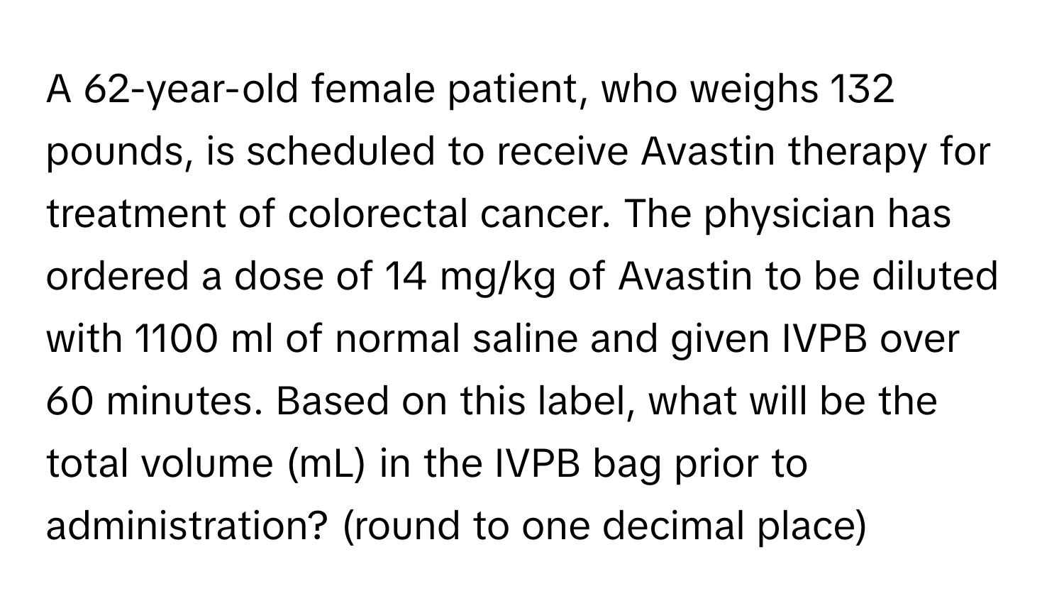 A 62-year-old female patient, who weighs 132 pounds, is scheduled to receive Avastin therapy for treatment of colorectal cancer. The physician has ordered a dose of 14 mg/kg of Avastin to be diluted with 1100 ml of normal saline and given IVPB over 60 minutes. Based on this label, what will be the total volume (mL) in the IVPB bag prior to administration? (round to one decimal place)