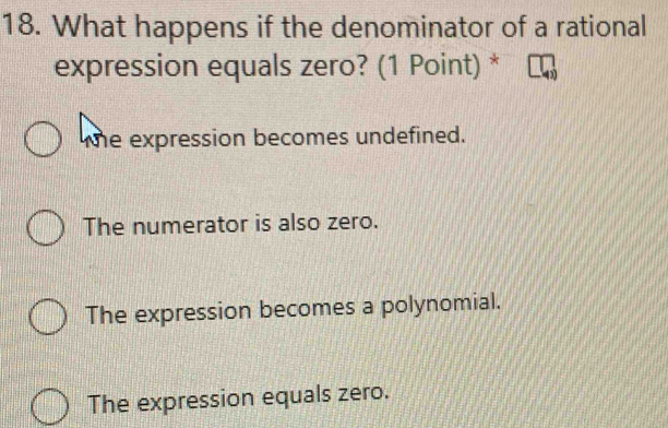 What happens if the denominator of a rational
expression equals zero? (1 Point) *
te expression becomes undefined.
The numerator is also zero.
The expression becomes a polynomial.
The expression equals zero.