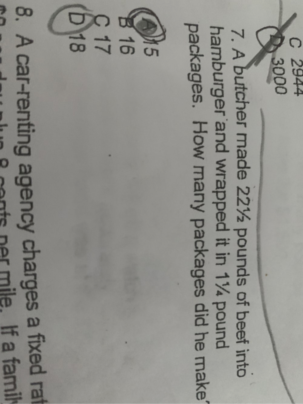 C 2944
3000
7. A butcher made 22½ pounds of beef into
hamburger and wrapped it in 1¼ pound
packages. How many packages did he make
A15
B 16
C 17
D 18
8. A car-renting agency charges a fixed rat
n m ile. If a famil