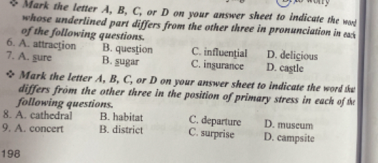 ary
Mark the letter A, B, C, or D on your answer sheet to indicate the wd
whose underlined part differs from the other three in pronunciation in k 
of the following questions.
6. A. attraction B. question C. influential D. deligious
7. A. gure B. sugar C. ingurance D. castle
a Mark the letter A, B, C, or D on your answer sheet to indicate the word that
differs from the other three in the position of primary stress in each of the
following questions.
8. A. cathedral B. habitat C. departure D. muscum
9. A. concert B. district C. surprise D. campsite
198