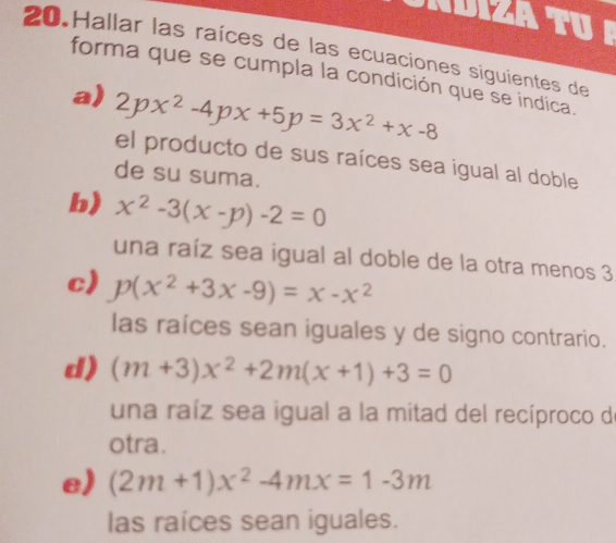 ADIZA TU 
20.Hallar las raíces de las ecuaciones siguientes de 
forma que se cumpla la condición que se indica. 
a) 2px^2-4px+5p=3x^2+x-8
el producto de sus raíces sea igual al doble 
de su suma. 
b) x^2-3(x-p)-2=0
una raíz sea igual al doble de la otra menos 3
c) p(x^2+3x-9)=x-x^2
las raíces sean iguales y de signo contrario. 
d) (m+3)x^2+2m(x+1)+3=0
una raíz sea igual a la mitad del recíproco de 
otra. 
e) (2m+1)x^2-4mx=1-3m
las raíces sean iguales.