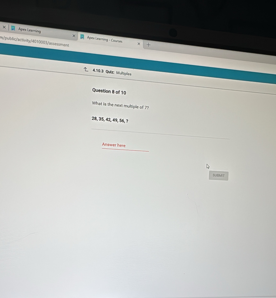 Apex Learning × Apex Learning - Courses × 
m/public/activity/4010003/assessment 
4.10.3 Quiz: Multiples 
Question 8 of 10 
What is the next multiple of 7?
28, 35, 42, 49, 56, ? 
Answer here 
SUBMIT