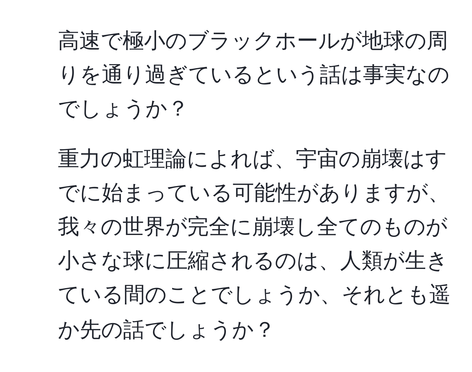 高速で極小のブラックホールが地球の周りを通り過ぎているという話は事実なのでしょうか？  
2. 重力の虹理論によれば、宇宙の崩壊はすでに始まっている可能性がありますが、我々の世界が完全に崩壊し全てのものが小さな球に圧縮されるのは、人類が生きている間のことでしょうか、それとも遥か先の話でしょうか？