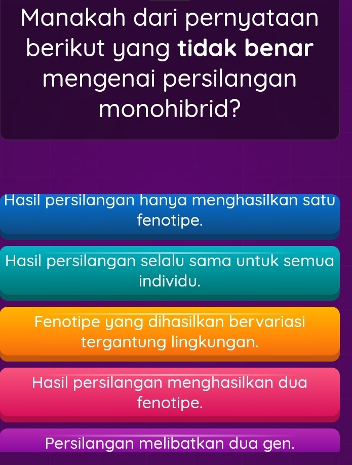 Manakah dari pernyataan
berikut yang tidak benar
mengenai persilangan
monohibrid?
Hasil persilangan hanya menghasilkan satu
fenotipe.
Hasil persilangan selalu sama untuk semua
individu.
Fenotipe yang dihasilkan bervariasi
tergantung lingkungan.
Hasil persilangan menghasilkan dua
fenotipe.
Persilangan melibatkan dua gen.