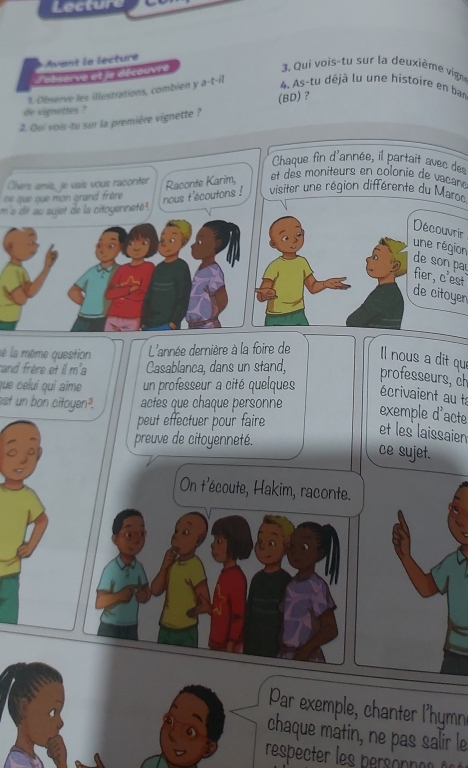 Lecture 
Avant le lecture 
l'observe et je découvre 
3. Qui vois-tu sur la deuxième vign 
1. Observe les illustrations, combien y a-t-il 
4. As-tu déjà lu une histoire en bar 
de vignettes ? 
2. Qui vois-tu sur la première vignette ? (BD) ? 
Chaque fin d'année, il partait avec des 
Chers amis, je vais vous raconter 
se que que mon grand frère Raconte Karim, 
et des moniteurs en colonie de vacaré 
nous t'écoutons ! visiter une région différente du Maroo 
m 's dit au sujet de la citoyennete. 
Découvrir 
une région 
de son pa 
fier, c'est 
de citoyen 
lé la même question L'année dernière à la foire de ll nous a dit que 
and frère et il m'a Casablanca, dans un stand, 
professeurs, ch 
que celuí qui aíme un professeur a cité quelques écrivaient au ta 
est un bon citoyen². actes que chaque personne 
exemple d'acte 
peut effectuer pour faire 
et les laissaien 
preuve de citoyenneté. 
ce sujet. 
On t'écoute, Hakim, raconte. 
Par exemple chanter lhy 
chaque matin, ne pas salir le