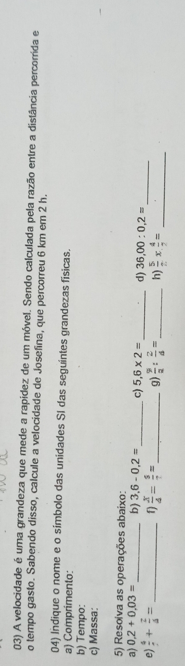 A velocidade é uma grandeza que mede a rapídez de um móvel. Sendo calculada pela razão entre a distância percorrida e 
o tempo gasto. Sabendo disso, calcule a velocidade de Josefina, que percorreu 6 km em 2 h. 
04) Indique o nome e o símbolo das unidades SI das seguintes grandezas físicas. 
a) Comprimento 
b) Tempo: 
c) Massa: 
5) Resoiva as operações abaixo: 
a) 0,2+0,03= _b) 3,6-0,2= _ c) 5,6* 2= _d) 36,00:0,2=
e)  4/7 + 2/4 = _f)  x/4 = s/? = _ 
g) frac 9: 2/a : 2/4 = _h)  5/7 *  4/2 = _ 
_