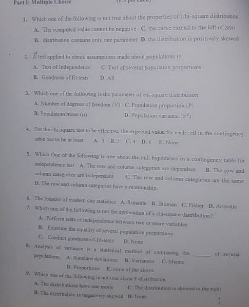 Which one of the following is not true about the properties of Chi-square distribution
A. The computed value cannot be negative C. the curve extend to the left of zero
B. distribution contains only one parameter D. the distribution is positively skewed
2. A test applied to check assumptions made about populations is.
A. Test of Independence C. Test of several population proportions
B. Goodness of fit tests D. All
3. Which one of the following is the parameter of chi-square distribution
A. Number of degrees of freedom (V) C. Population proportion (P)
B. Population mean (μ) D. Population variance (sigma^2)
4. For the chi-square test to be effective, the expected value for each cell in the contingency
table has to be at least A. 3 B. 5 C. 4 D. 6 E. None
5. Which One of the following is true about the null hypotheses in a contingency table for
independence test A. The row and column categories are dependent B. The row and
column categories are independent C. The row and column categories are the same
D. The row and column categories have a relationship.
6. The founder of modern day statistics A. Ronaldo B. Bluman C. Fisher D. Aristotle
7. Which one of the following is not the application of a chi-square distribution?
A. Perform tests of independence between two or more variables
B. Examine the equality of several population proportions
C. Conduct goodness-of-fit-tests D. Nonz
8. Analysis of variance is a statistical method of comparing the _of several
populations A. Standard deviations D. Variances C. Means
D. Proportions E. none of the above
9. Which one of the following is not true about F-distribution
A. The distributions have one mode C. The distribution is skewed to the right
B. The distribution is negatively skewed D. None