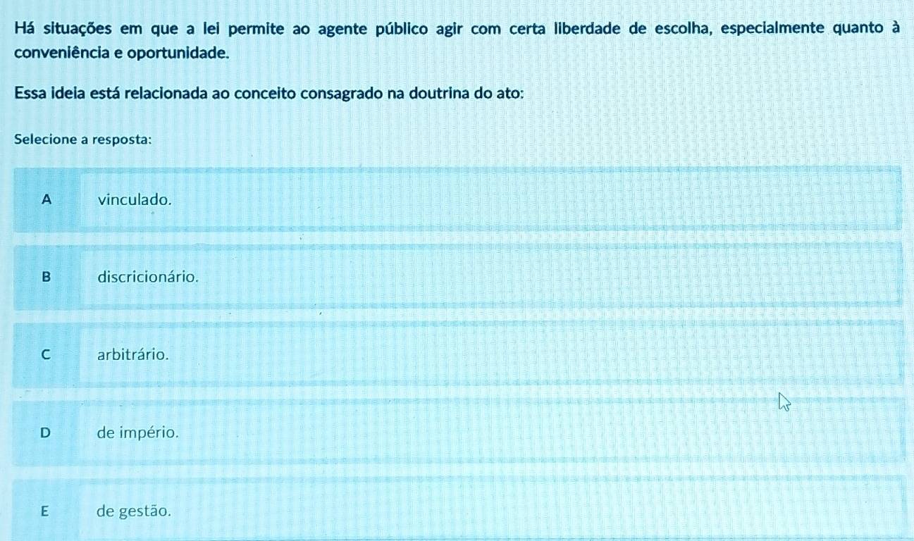 Há situações em que a lei permite ao agente público agir com certa liberdade de escolha, especialmente quanto à
conveniência e oportunidade.
Essa ideia está relacionada ao conceito consagrado na doutrina do ato:
Selecione a resposta:
A vinculado.
B discricio nário.
C arbitrário.
D de império.
E de gestão.