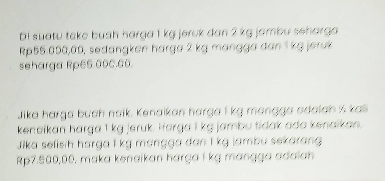 bi suatu toko buah harga 1 kg jeruk dan 2 kg jambu scharga
Rp55.606,66, sedangkan harga 2 kg mɑngga dan 1 kg jeruk 
seharga Rp65.000,00. 
Jika harga buah naik, Kenaikan harga 1 kg mɑngga adaiah ½ kal 
kenaikan harga 1 kg jeruk. Harga I kg jambu tidak ada kenaikan. 
Jika selisih harga 1 kg mɑngga dan 1 kg jambu sekarang
Rp7.500,00, maka kenaikan harga 1 kg mangga adalah