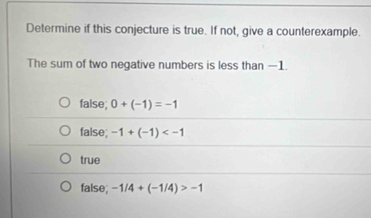 Determine if this conjecture is true. If not, give a counterexample.
The sum of two negative numbers is less than −1.
false; 0+(-1)=-1
false; -1+(-1)
true
false; -1/4+(-1/4)>-1