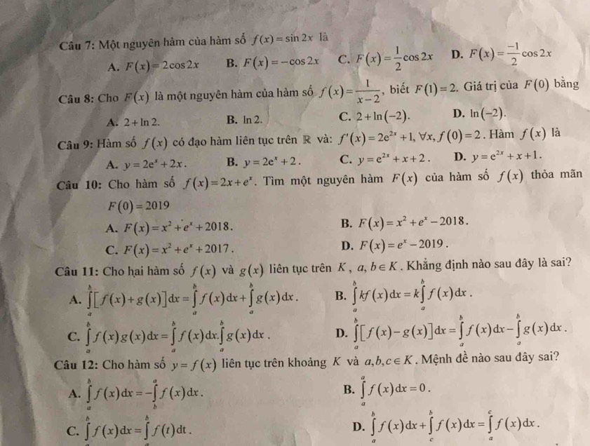 Một nguyên hàm của hàm số f(x)=sin 2x là
A. F(x)=2cos 2x B. F(x)=-cos 2x C. F(x)= 1/2 cos 2x D. F(x)= (-1)/2 cos 2x
Câu 8: Cho F(x) là một nguyên hàm của hàm số f(x)= 1/x-2  , biết F(1)=2 Giá trị của F(0) bǎng
A. 2+ln 2. B. ln 2. C. 2+ln (-2). D. ln (-2).
Câu 9: Hàm số f(x) có đạo hàm liên tục trên R và: f'(x)=2e^(2x)+1,forall x,f(0)=2. Hàm f(x) là
A. y=2e^x+2x. B. y=2e^x+2. C. y=e^(2x)+x+2. D. y=e^(2x)+x+1.
Câu 10: Cho hàm số f(x)=2x+e^x. Tìm một nguyên hàm F(x) của hàm số f(x) thỏa mãn
F(0)=2019
A. F(x)=x^2+e^x+2018.
B. F(x)=x^2+e^x-2018.
C. F(x)=x^2+e^x+2017.
D. F(x)=e^x-2019.
Câu 11: Cho hai hàm số f(x) và g(x) liên tục trên K , a,b∈ K. Khẳng định nào sau đây là sai?
A. ∈tlimits _a^b[f(x)+g(x)]dx=∈tlimits _a^bf(x)dx+∈tlimits _a^bg(x)dx. B. ∈tlimits _a^bkf(x)dx=k∈tlimits _a^bf(x)dx.
C. ∈tlimits _a^bf(x)g(x)dx=∈tlimits _a^bf(x)dx.∈tlimits _a^bg(x)dx. D. ∈tlimits _a^b[f(x)-g(x)]dx=∈tlimits _a^bf(x)dx-∈tlimits _a^bg(x)dx.
Câu 12: Cho hàm số y=f(x) liên tục trên khoảng K và a,b,c∈ K. Mệnh đề nào sau đây sai?
B.
A. ∈tlimits _a^bf(x)dx=-∈tlimits _b^af(x)dx. ∈tlimits _a^af(x)dx=0.
C. ∈tlimits _a^bf(x)dx=∈tlimits _0^bf(t)dt. ∈tlimits _a^bf(x)dx+∈tlimits _c^bf(x)dx=∈tlimits _a^cf(x)dx.
D.