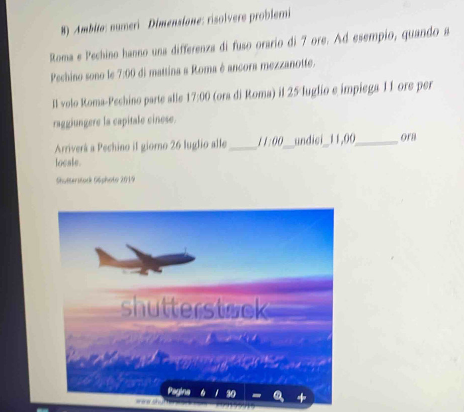 Ambita: numeri Dimensiane: risolvere problemi 
Roma e Pechino hanno una differenza di fuso orario di 7 ore. Ad esempio, quando a 
Pechino sono le 7:00 di mattina a Roma è ancora mezzanotte. 
Il volo Roma-Pechino parte alle 17:00 (ora di Roma) il 25 luglio e impiega 1 1 ore per 
raggiungere la capitale cinese. 
Arriverá a Pechino il giorno 26 luglio alle _ 1:00 _undici_ 11,00 _ ora 
locale. 
Shutterstock Göphoto 2019