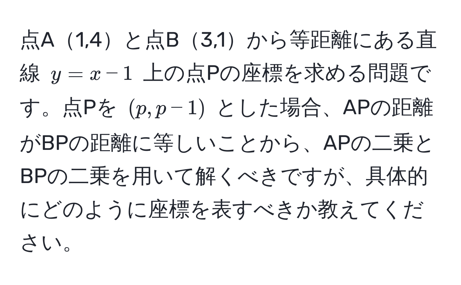 点A1,4と点B3,1から等距離にある直線 ( y = x - 1 ) 上の点Pの座標を求める問題です。点Pを ( (p, p-1) ) とした場合、APの距離がBPの距離に等しいことから、APの二乗とBPの二乗を用いて解くべきですが、具体的にどのように座標を表すべきか教えてください。