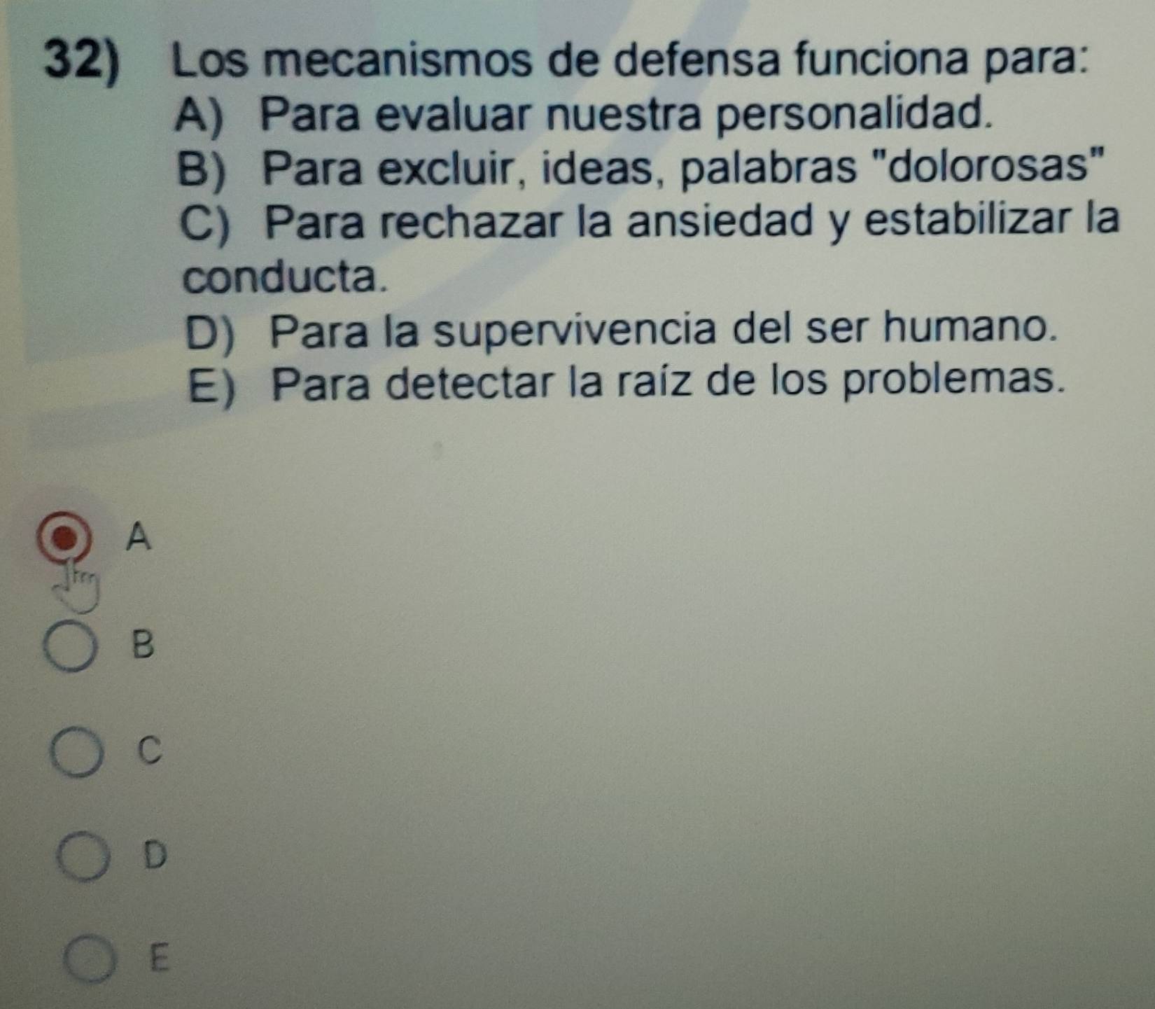 Los mecanismos de defensa funciona para:
A) Para evaluar nuestra personalidad.
B) Para excluir, ideas, palabras "dolorosas"
C) Para rechazar la ansiedad y estabilizar la
conducta.
D) Para la supervivencia del ser humano.
E) Para detectar la raíz de los problemas.
A
B
C
D
E