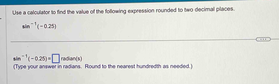 Use a calculator to find the value of the following expression rounded to two decimal places.
sin^(-1)(-0.25)
sin^(-1)(-0.25)=□ radian(s)
(Type your answer in radians. Round to the nearest hundredth as needed.)