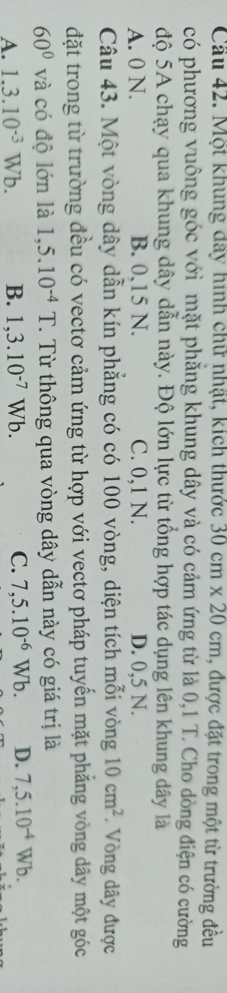 Cầu 42. Một khung đây hình chữ nhật, kích thước 30cm* 20cm , được đặt trong một từ trường đều
có phương vuông góc với mặt phăng khung dây và có cảm ứng từ là 0,1 T. Cho dòng điện có cường
độ 5A chạy qua khung dây dẫn này. Độ lớn lực từ tổng hợp tác dụng lên khung dây là
A. 0 N. B. 0,15 N. C. 0,1 N. D. 0,5 N.
Câu 43. Một vòng dây dẫn kín phẳng có có 100 vòng, diện tích mỗi vòng 10cm^2 Vòng dây được
đặt trong từ trường đều có vectơ cảm ứng từ hợp với vectơ pháp tuyến mặt phẳng vòng dây một góc
60° và có độ lớn là 1,5.10^(-4)T. Từ thông qua vòng dây dẫn này có giá trị là
A. 1.3.10^(-3)Wb. B. 1,3.10^(-7)Wb. C. 7,5.10^(-6)Wb. D. 7,5.10^(-4)Wb.