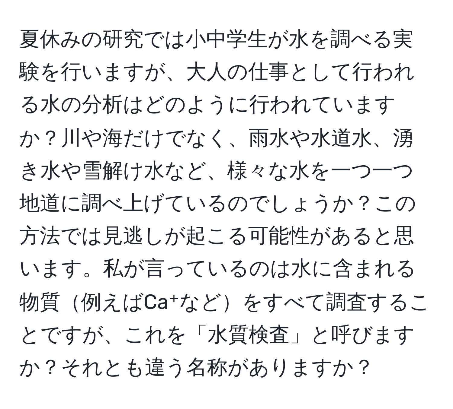 夏休みの研究では小中学生が水を調べる実験を行いますが、大人の仕事として行われる水の分析はどのように行われていますか？川や海だけでなく、雨水や水道水、湧き水や雪解け水など、様々な水を一つ一つ地道に調べ上げているのでしょうか？この方法では見逃しが起こる可能性があると思います。私が言っているのは水に含まれる物質例えばCa⁺などをすべて調査することですが、これを「水質検査」と呼びますか？それとも違う名称がありますか？