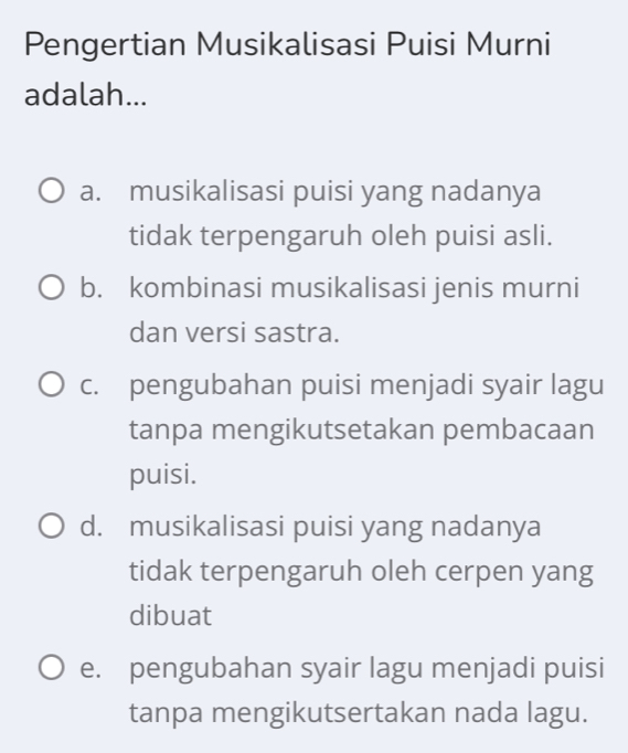 Pengertian Musikalisasi Puisi Murni
adalah...
a. musikalisasi puisi yang nadanya
tidak terpengaruh oleh puisi asli.
b. kombinasi musikalisasi jenis murni
dan versi sastra.
c. pengubahan puisi menjadi syair lagu
tanpa mengikutsetakan pembacaan
puisi.
d. musikalisasi puisi yang nadanya
tidak terpengaruh oleh cerpen yang
dibuat
e. pengubahan syair lagu menjadi puisi
tanpa mengikutsertakan nada lagu.