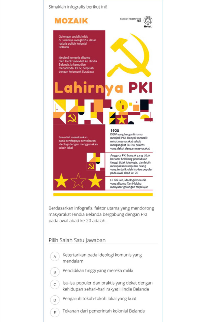 Simaklah infografis berikut ini!
B
masyarakat Hindia Belanda bergabung dengan PKI
pada awal abad ke- 20 adalah...
Pilih Salah Satu Jawaban
A Ketertarikan pada ideologi komunis yang
mendalam
B Pendidikan tinggi yang mereka miliki
c Isu-isu populer dan praktis yang dekat dengan
kehidupan sehari-hari rakyat Hindia Belanda
D  Pengaruh tokoh-tokoh lokal yang kuat
ε Tekanan dari pemerintah kolonial Belanda