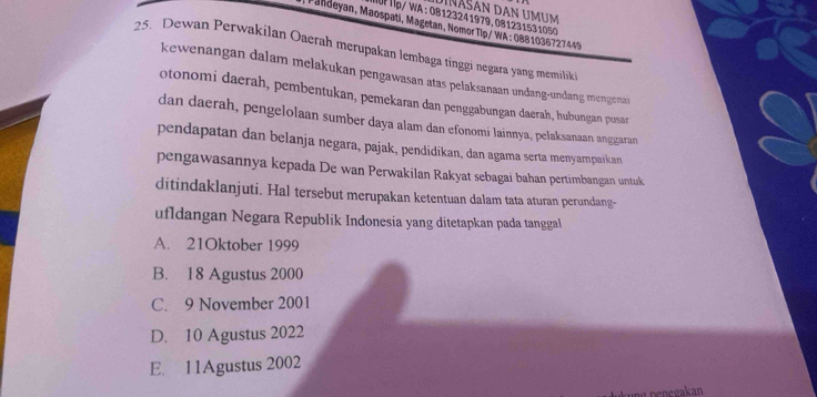 ậ Tp/ WA : 08123241979,081231531050 Dinašan dan umum
*Fandeyan, Maospati, Magetan, Nomor Tip/ WA : 0881036727449
25. Dewan Perwakilan Oaerah merupakan lembaga tinggi negara yang memilik
kewenangan dalam melakukan pengawasan atas pelaksanaan undang-undang mengenai
otonomi daerah, pembentukan, pemekaran dan penggabungan daerah, hubungan pusar
dan daerah, pengelolaan sumber daya alam dan efonomi lainnya, pelaksanaan anggaran
pendapatan dan belanja negara, pajak, pendidikan, dan agama serta menyampaikan
pengawasannya kepada De wan Perwakilan Rakyat sebagai bahan pertimbangan untuk
ditindaklanjuti. Hal tersebut merupakan ketentuan dalam tata aturan perundang-
ufldangan Negara Republik Indonesia yang ditetapkan pada tanggal
A. 21Oktober 1999
B. 18 Agustus 2000
C. 9 November 2001
D. 10 Agustus 2022
E. 11Agustus 2002