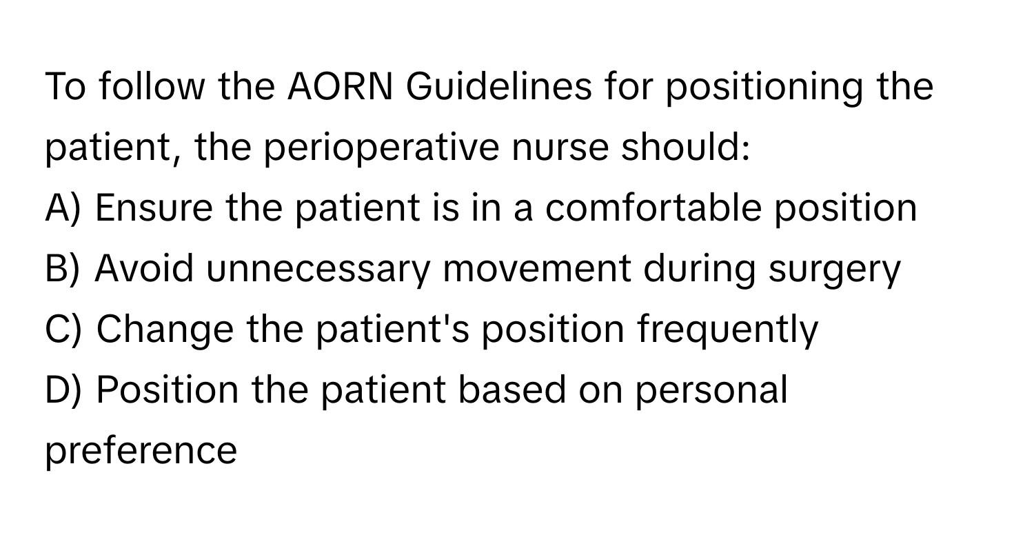 To follow the AORN Guidelines for positioning the patient, the perioperative nurse should:

A) Ensure the patient is in a comfortable position
B) Avoid unnecessary movement during surgery
C) Change the patient's position frequently
D) Position the patient based on personal preference