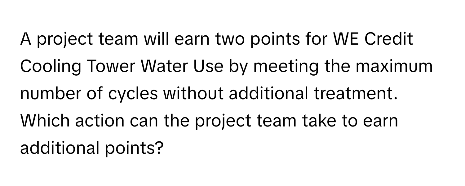 A project team will earn two points for WE Credit Cooling Tower Water Use by meeting the maximum number of cycles without additional treatment. Which action can the project team take to earn additional points?