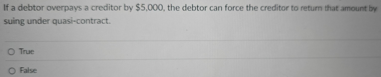 If a debtor overpays a creditor by $5,000, the debtor can force the creditor to return that amount by
suing under quasi-contract.
True
False