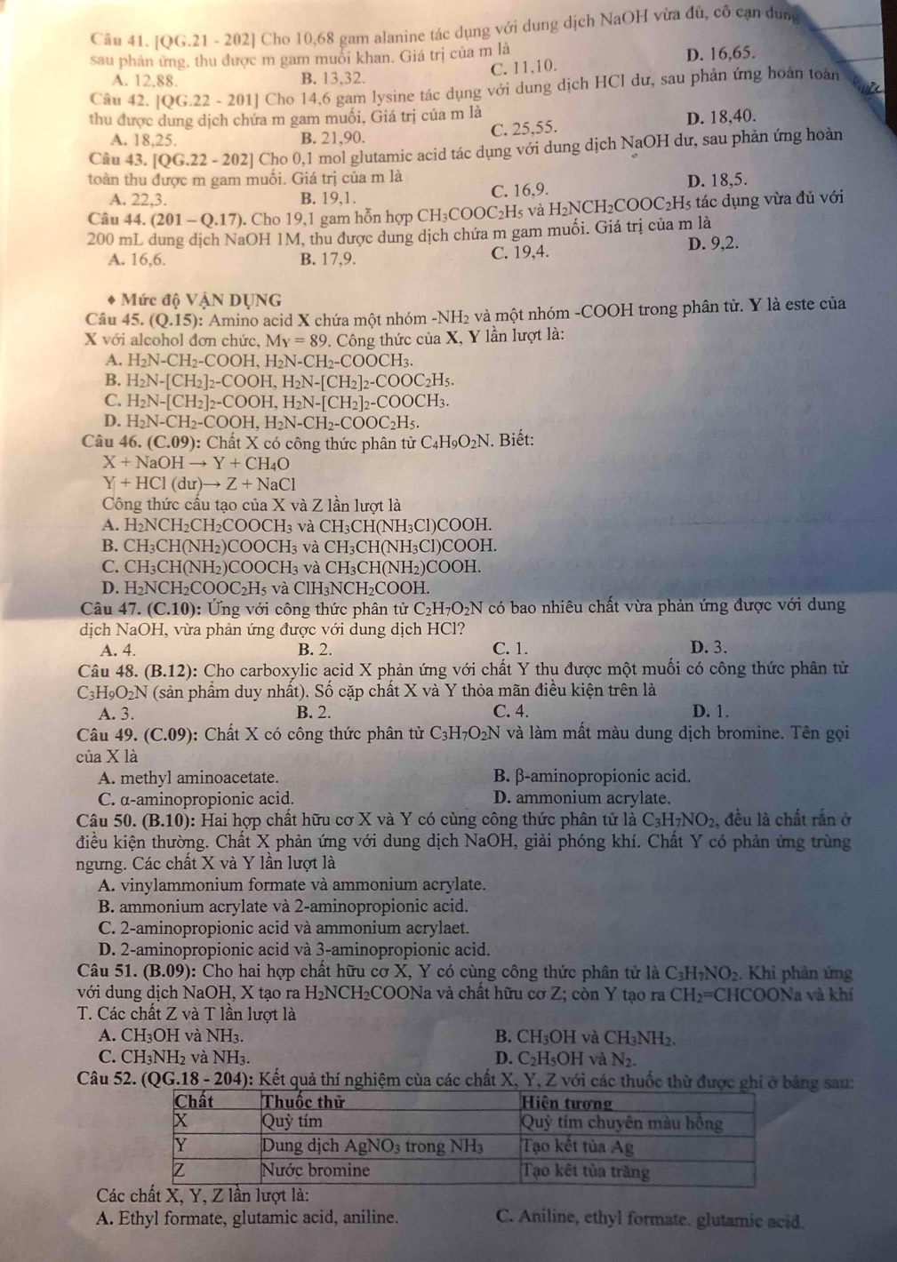 |OG.21 - 202] Cho 10,68 gam alanine tác dụng với dung dịch NaOH vừa đủ, cô cạn dung
sau phản ứng, thu được m gam muỗi khan. Giá trị của m là D. 16,65.
A. 12.88. B. 13,32. C. 11,10.
u
Câu 42. [QG.22-201] Cho 14,6 gam lysine tác dụng với dung dịch HCl dư, sau phản ứng hoán toán
thu được dung dịch chứa m gam muối, Giá trị của m là
A. 18,25. B. 21,90. C. 25,55. D. 18,40.
Câu 43. [QG.22-202] Cho 0,1 mol glutamic acid tác dụng với dung dịch NaOH dư, sau phản ứng hoàn
toàn thu được m gam muối. Giá trị của m là
A. 22,3. B. 19,1. C. 16,9. D. 18,5.
Câu 44.(201-Q.17). Cho 19,1 gam hỗn hợp CH₃COOC₂H₅ và H₂NCH₂COOC₂H5 tác dụng vừa đủ với
200 mL dung dịch NaOH 1M, thu được dung dịch chứa m gam muối. Giá trị của m là
A. 16,6. B. 17,9. C. 19,4. D. 9,2.
Mức độ Vậ NDUNO.
Câu 45 (Q.15) 0: Amino acid X chứa một nhóm -NH₂ và một nhóm -COOH trong phân tử. Y là este của
X với alcohol đơn chức c,M_Y=89 0. Công thức của X, Y lần lượt là:
A. H_2N-CH_2-COOH,H_2N-CH_2-COOCH_3.
B. H_2N-[CH_2]_2-COOH,H_2N-[CH_2]_2-COOC_2H_5.
C. H_2N-[CH_2]_2-COOH,H_2N-[CH_2]_2-COOCH_3.
D. H_2N-CH_2-COOH,H_2N-CH_2-COOC_2H_5.
Câu 46.(C.09):ChatX có công thức phân tử C_4H_9O_2N. Biết:
X+NaOHto Y+CH_4O
Y+HCl(du)to Z+NaCl
Công thức cầu tạo của X và Z lần lượt là
A. H_2NCH_2CH_2COOCH_3 và CH₃CH(NH₃Cl)COOH.
B. CH_3CH(NH_2)COOCH_3 và CH₃CH(NH₃Cl)COOH.
C. CH_3CH(NH_2)COOCH_3 và CH_3C CH(NH₂)COOH,
D. H_2NCH_2COOC_2H_5 và CH_3 NCHCOOH
Câu 47.(C.10) ): Ứng với công thức phân tử C_2H_7O_2N có bao nhiêu chất vừa phản ứng được với dung
dịch NaOH, vừa phản ứng được với dung dịch HCl?
A. 4. B. 2. C. 1. D. 3.
Câu 48..(B.12) 0: Cho carboxylic acid X phản ứng với chất Y thu được một muối có công thức phân tử
C_3H_9O_2N (sản phẩm duy nhất). Số cặp chất X và Y thỏa mãn điều kiện trên là
A. 3. B. 2. C. 4. D. 1.
Câu 49 (C.09) ): Chất X có công thức phân tử C_3H_7O_2N và làm mất màu dung dịch bromine. Tên gọi
của X là
A. methyl aminoacetate. B. β-aminopropionic acid.
C. α-aminopropionic acid. D. ammonium acrylate.
Câu 50. (B.10) 0: Hai hợp chất hữu cơ X và Y có cùng công thức phân tử là C_3H_7NO_2, , đều là chất rắn ở
điều kiện thường. Chất X phản ứng với dung dịch NaOH, giải phóng khí. Chất Y có phản ứng trùng
ngưng. Các chất X và Y lần lượt là
A. vinylammonium formate và ammonium acrylate.
B. ammonium acrylate và 2-aminopropionic acid.
C. 2-aminopropionic acid và ammonium acrylaet.
D. 2-aminopropionic acid và 3-aminopropionic acid.
Câu 51. (B.09) 0: Cho hai hợp chất hữu cơ X, Y có cùng công thức phân tử là C_3H_7NO_2 Khi phản ứng
với dung dịch NaOH, X tạo ra H₂NCH₂COONa và chất hữu cơ Z; còn Y tạo ra CH_2= ===CHCOONa và khí
T. Các chất Z và T lần lượt là
A. CH_3OH và NH₃. B. C H_3OH và CH_3NH_2.
C. CH_3NH_2 và NH_3. D. C₂H₅OH và N_2.
Câu 52. (QG.18-204) 0: Kết quả thí nghiệm cùa các chất X, Y, Z với các thuốc thừ được ghi ở bảng sau:
C
A. Ethyl formate, glutamic acid, aniline. C. Aniline, ethyl formate. glutamic acid.