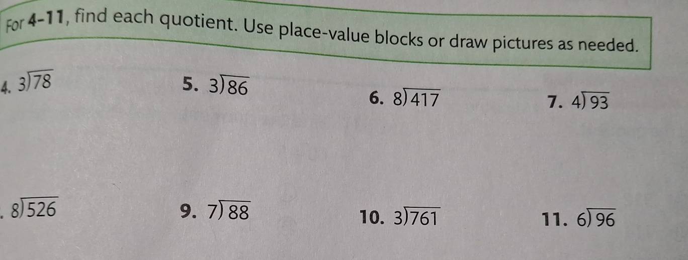 For 4-11, find each quotient. Use place-value blocks or draw pictures as needed. 
4. beginarrayr 3encloselongdiv 78endarray 5. beginarrayr 3encloselongdiv 86endarray
6. beginarrayr 8encloselongdiv 417endarray 7. beginarrayr 4encloselongdiv 93endarray
beginarrayr 8encloselongdiv 526endarray
9. beginarrayr 7encloselongdiv 88endarray
10. beginarrayr 3encloselongdiv 761endarray 11. beginarrayr 6encloselongdiv 96endarray