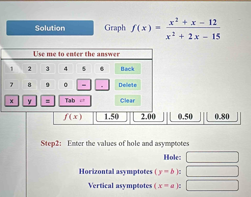 Solution Graph f(x)= (x^2+x-12)/x^2+2x-15 
Use me to enter the answer
1 2 3 4 5 6 Back
7 8 9 0 Delete
x y = Tab 2 Clear
f(x) 1.50 2.00 0.50 0.80
Step2: Enter the values of hole and asymptotes
Hole:
Horizontal asymptotes (y=b) :
Vertical asymptotes (x=a) :