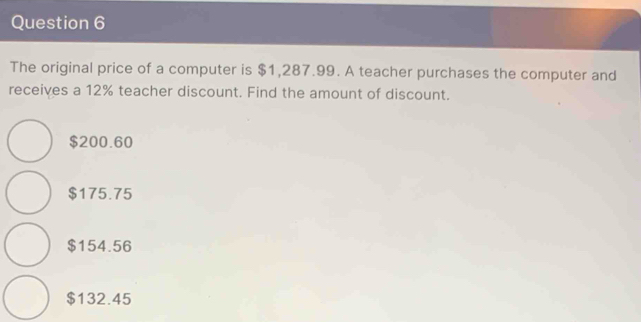 The original price of a computer is $1,287.99. A teacher purchases the computer and
receives a 12% teacher discount. Find the amount of discount.
$200.60
$175.75
$154.56
$132.45