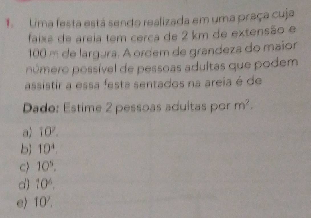 Uma festa está sendo realizada em uma praça cuja
faixa de areia tem cerca de 2 km de extensão e
100 m de largura. A ordem de grandeza do maior
número possível de pessoas adultas que podem
assistir a essa festa sentados na areia é de
Dado: Estime 2 pessoas adultas por m^2,
a) 10^2.
b) 10^4.
c) 10^5,
d) 10^6,
e) 10^7.