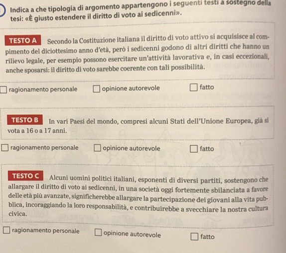 Indica a che tipologia di argomento appartengono i seguenti testi a sostegno della
tesi: «È giusto estendere il diritto di voto ai sedicenni».
TESTO A Secondo la Costituzione italiana il diritto di voto attivo si acquisisce al com-
pimento del diciottesimo anno d’età, però i sedicenni godono di altri diritti che hanno un
rilievo legale, per esempio possono esercitare un’attività lavorativa e, in casi eccezionali,
anche sposarsi: il diritto di voto sarebbe coerente con tali possibilità.
ragionamento personale opinione autorevole fatto
TESTO B In vari Paesi del mondo, compresi alcuni Stati dell’Unione Europea, già si
vota a 16 o a 17 anni.
ragionamento personale opinione autorevole fatto
TESTO C Alcuni uomini politici italiani, esponenti di diversi partiti, sostengono che
allargare il diritto di voto ai sedicenni, in una società oggi fortemente sbilanciata a favore
delle età più avanzate, significherebbe allargare la partecipazione dei giovani alla vita pub-
blica, incoraggiando la loro responsabilità, e contribuirebbe a svecchiare la nostra cultura
civica.
ragionamento personale opinione autorevole fatto