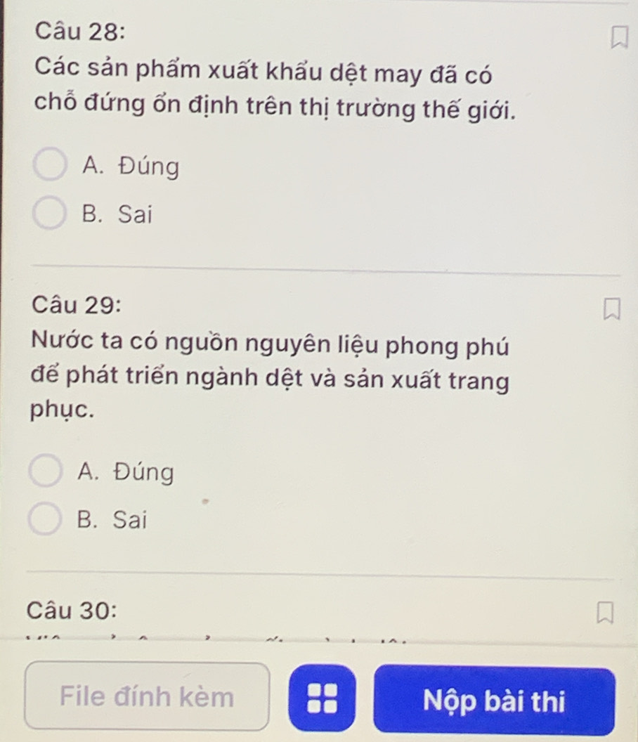 Các sản phẩm xuất khẩu dệt may đã có
chỗ đứng ổn định trên thị trường thế giới.
A. Đúng
B. Sai
Câu 29:
Nước ta có nguồn nguyên liệu phong phú
để phát triển ngành dệt và sản xuất trang
phục.
A. Đúng
B. Sai
Câu 30:
File đính kèm :: Nộp bài thi