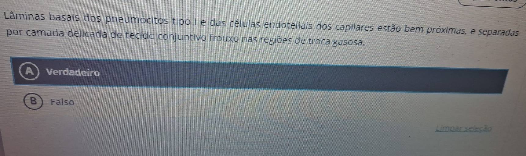 Lâminas basais dos pneumócitos tipo I e das células endoteliais dos capilares estão bem próximas, e separadas
por camada delicada de tecido conjuntivo frouxo nas regiões de troca gasosa.
Verdadeiro
B Falso
Limpar seleção