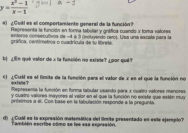 y= (x^3-1)/x-1 
a) ¿Cuál es el comportamiento general de la función? 
Representa la función en forma tabular y gráfica cuando x toma valores 
enteros consecutivos de -4 a 3 (incluyendo cero). Usa una escala para la 
gráfica, centímetros o cuadrícula de tu libreta. 
b) ¿En qué valor de x la función no existe? ¿por qué? 
c) ¿Cuál es el límite de la función para el valor de x en el que la función no 
existe? 
Representa la función en forma tabular usando para x cuatro valores menores 
y cuatro valores mayores al valor en el que la función no existe que estén muy 
próximos a él. Con base en la tabulación responde a la pregunta. 
d) ¿Cuál es la expresión matemática del límite presentado en este ejemplo? 
También escribe cómo se lee esa expresión.