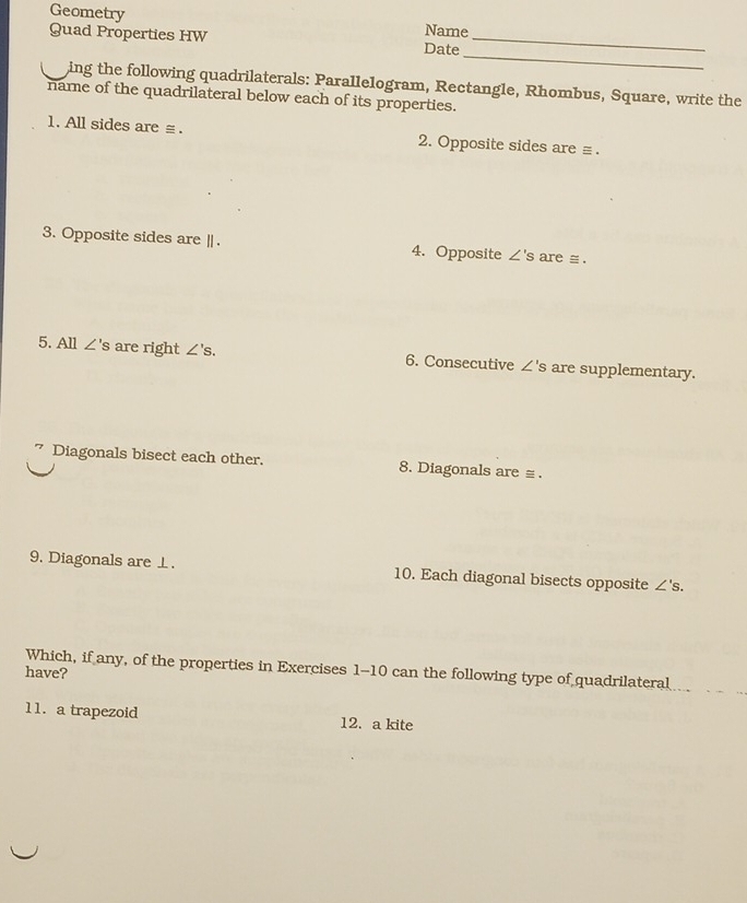 Geometry Name 
Quad Properties HW Date_ 
_ 
ing the following quadrilaterals: Parallelogram, Rectangle, Rhombus, Square, write the 
name of the quadrilateral below each of its properties. 
1. All sides are ≡ . 2. Opposite sides are ≡ . 
3. Opposite sides are | . 4. Opposite ∠ 'S are s. 
5. All ∠ 's are right ∠ 's. 6. Consecutive ∠ 's are supplementary. 
Diagonals bisect each other. 8. Diagonals are ≡ . 
9. Diagonals are ⊥. 10. Each diagonal bisects opposite ∠ 's. 
have? Which, if any, of the properties in Exercises 1-10 can the following type of quadrilateral 
11. a trapezoid 12. a kite