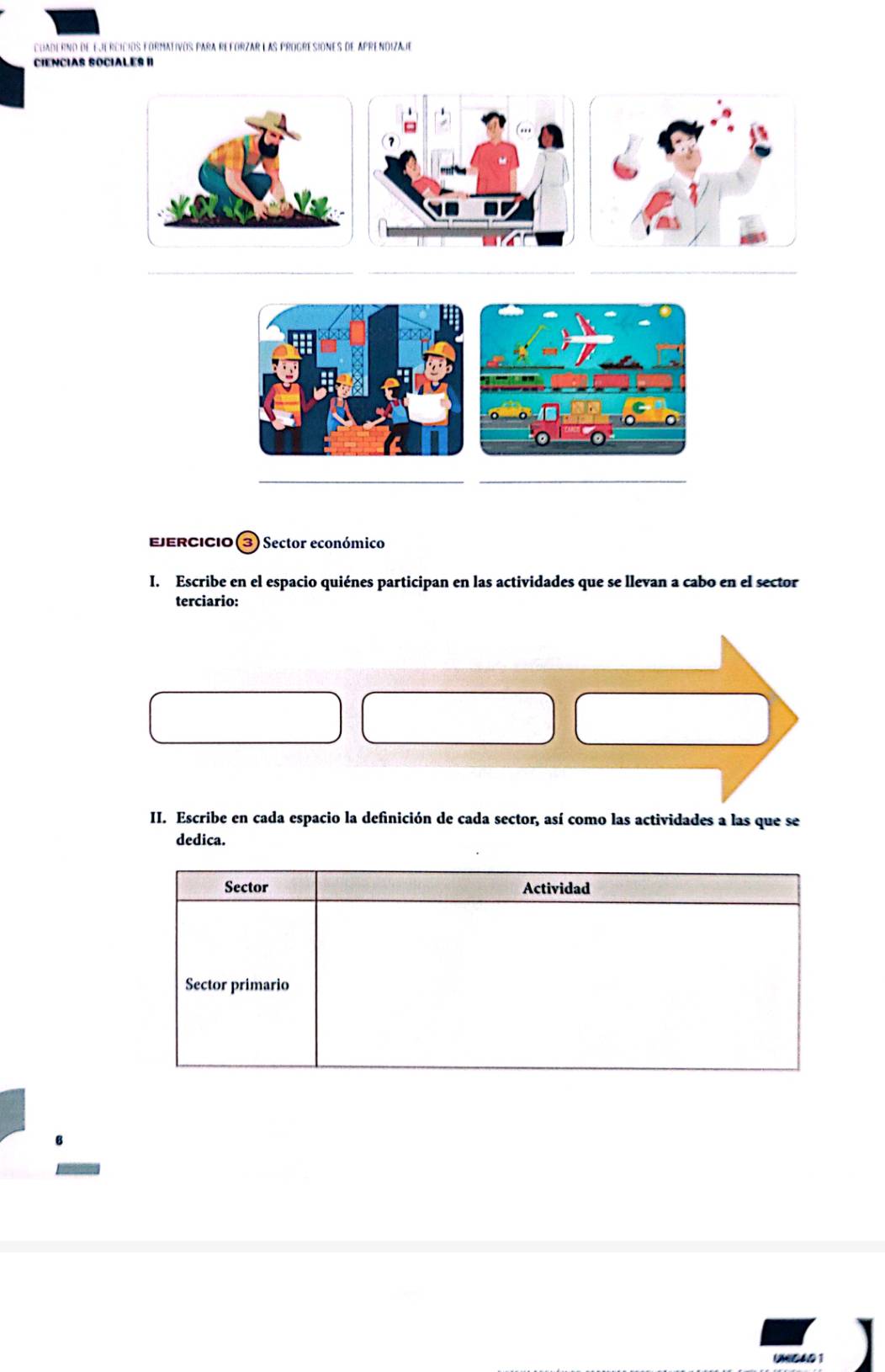 cuaderno de ejercicios formativos para reforzar las progresiones de aprendizaje 
CIENCIAS SOCIALES II 
_ 
_ 
_ 
_ 
EjErcIcio ③ Sector económico 
I. Escribe en el espacio quiénes participan en las actividades que se llevan a cabo en el sector 
terciario: 
II. Escribe en cada espacio la definición de cada sector, así como las actividades a las que se 
dedica.