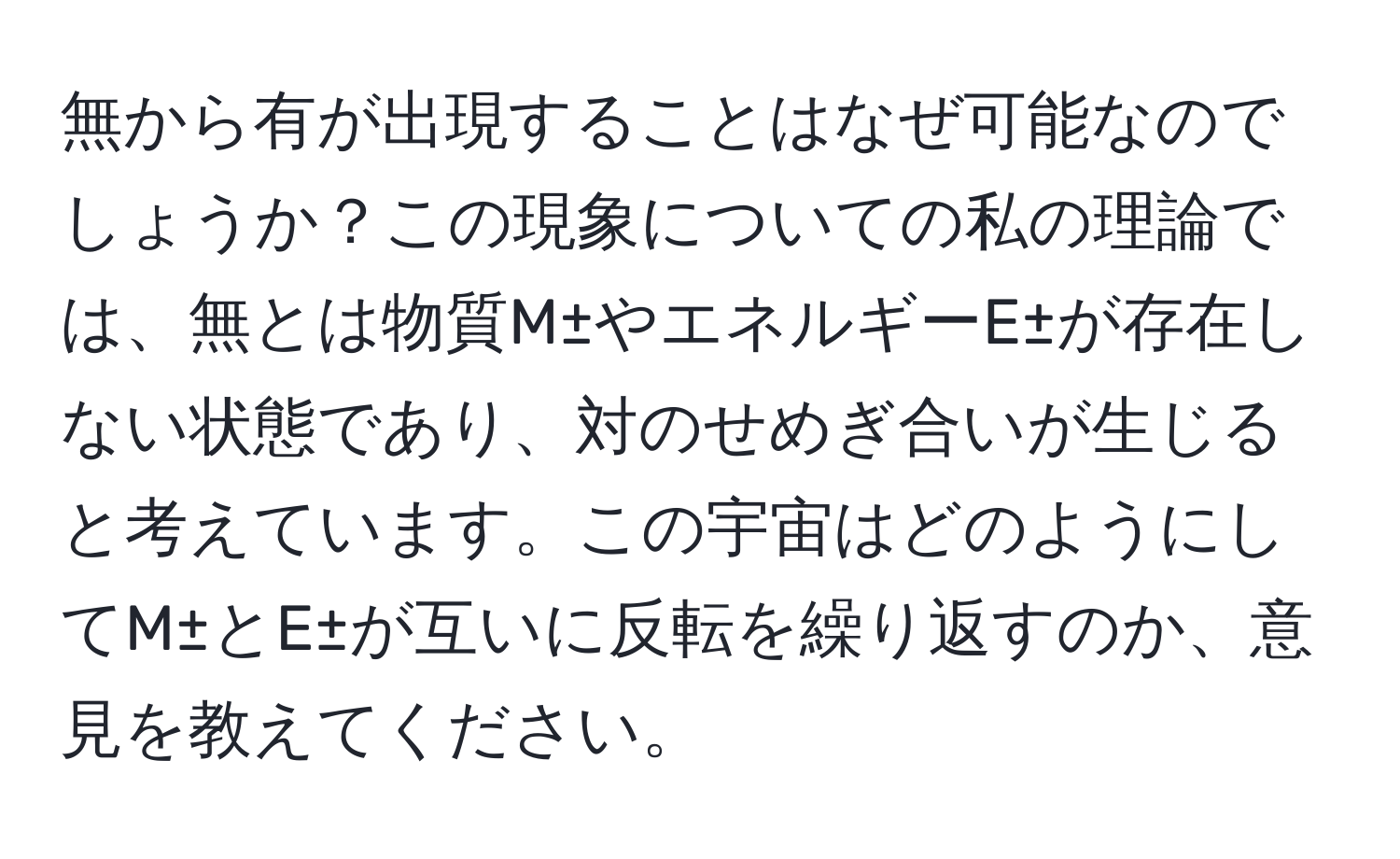 無から有が出現することはなぜ可能なのでしょうか？この現象についての私の理論では、無とは物質M±やエネルギーE±が存在しない状態であり、対のせめぎ合いが生じると考えています。この宇宙はどのようにしてM±とE±が互いに反転を繰り返すのか、意見を教えてください。