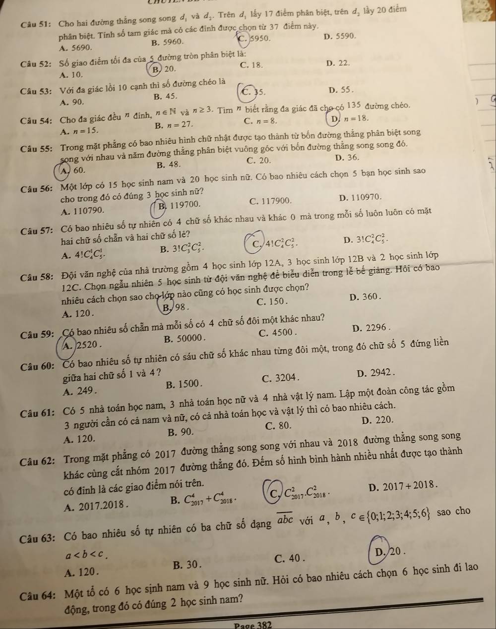 Cho hai đường thẳng song song d_1 và d_2. Trên dị lấy 17 điểm phân biệt, trên d_2 lầy 20 điểm
phân biệt. Tính số tam giác mà có các đỉnh được chọn từ 37 điểm này.
C. 5950. D. 5590.
A. 5690. B. 5960.
Câu 52: Số giao điểm tối đa của_5_ đường tròn phân biệt là:
C. 18.
A. 10 B. 20. D. 22.
Câu 53: Với đa giác lồi 10 cạnh thì số đường chéo là
C. 35.
A. 90. B. 45. D. 55.
Câu 54: Cho đa giác đều " đinh, n∈ N và n≥ 3 * Tìm " biết rằng đa giác đã cho có 135 đường chéo. )
B. n=27. C. n=8.
A. n=15. D n=18.
Câu 55: Trong mặt phẳng có bao nhiêu hình chữ nhật được tạo thành từ bốn đường thằng phân biệt song
song với nhau và năm đường thắng phân biệt vuông góc với bốn đường thăng song song đó.
A. 60. B. 48. C. 20.
D. 36.
Câu 56: Một lớp có 15 học sinh nam và 20 học sinh nữ. Có bao nhiêu cách chọn 5 bạn học sinh sao
cho trong đó có đúng 3 học sinh nữ?
A. 110790. B. 119700. C. 117900. D. 110970.
Câu 57: Có bao nhiêu số tự nhiên có 4 chữ số khác nhau và khác 0 mà trong mỗi số luôn luôn có mặt
hai chữ số chẵn và hai chữ số lẻ?
A. 4!C_4^(1C_5^1. B. 3!C_3^2C_5^2. C, 4!C_4^2C_5^2. D. 3!C_4^2C_5^2.
Câu 58: Đội văn nghệ của nhà trường gồm 4 học sinh lớp 12A, 3 học sinh lớp 12B và 2 học sinh lớp
12C. Chọn ngẫu nhiên 5 học sinh từ đội văn nghệ để biểu diễn trong lễ bế giảng. Hỏi có bao
nhiêu cách chọn sao chọ lớp nào cũng có học sinh được chọn?
C. 150 . D. 360 .
A. 120. B. 98 .
Câu 59: Có bao nhiêu số chẵn mà mỗi số có 4 chữ số đôi một khác nhau?
A. 2520 . B. 50000 . C. 4500 .
D. 2296 .
Câu 60: Có bao nhiêu số tự nhiên có sáu chữ số khác nhau từng đôi một, trong đó chữ số 5 đứng liền
giữa hai chữ số 1 và 4 ?
A. 249. B. 1500 . C. 3204 . D. 2942 .
Câu 61: Có 5 nhà toán học nam, 3 nhà toán học nữ và 4 nhà vật lý nam. Lập một đoàn công tác gồm
3 người cần có cả nam và nữ, có cả nhà toán học và vật lý thì có bao nhiêu cách.
A. 120. B. 90. C. 80. D. 220.
Câu 62: Trong mặt phẳng có 2017 đường thẳng song song với nhau và 2018 đường thẳng song song
khác cùng cắt nhóm 2017 đường thẳng đó. Đếm số hình bình hành nhiều nhất được tạo thành
có đỉnh là các giao điểm nói trên.
A. 2017.2018 . B. C_(2017)^4+C_(2018)^4. C, C_(2017)^2.C_(2018)^2. D. 2017+2018.
Câu 63: Có bao nhiêu số tự nhiên có ba chữ số dạng overline abc) với a,b,c∈  0;1;2;3;4;5;6 sao cho
a
A. 120 . B. 30 . C. 40 . D. 20 .
Câu 64: Một tổ có 6 học sịnh nam và 9 học sinh nữ. Hỏi có bao nhiêu cách chọn 6 học sinh đi lao
động, trong đó có đúng 2 học sinh nam?
asigma e382