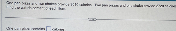 One pan pizza and two shakes provide 3010 calories. Two pan pizzas and one shake provide 2720 calories 
Find the caloric content of each item. 
One pan pizza contains calories.