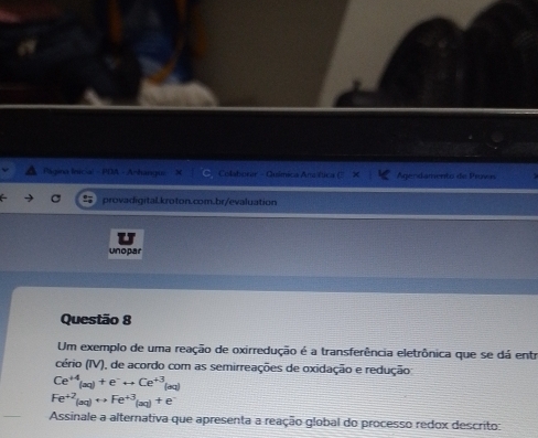 Página Inicial - PDA - A|haisqui Colaborar - Química Ana tica Agendamento de Provs 
provadigital.kroton.com.br/evaluation 
unopar 
Questão 8 
Um exemplo de uma reação de oxirredução é a transferência eletrônica que se dá entr 
cério (IV), de acordo com as semirreações de oxidação e redução
Ce^(+4)(aq)+e^-rightarrow Ce^(+3)(aq)
Fe^(+2)(aq)rightarrow Fe^(+3)(aq)+e^-
Assinale a alternativa que apresenta a reação global do processo redox descrito: