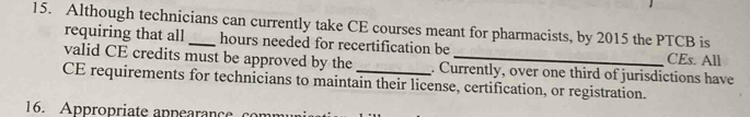 Although technicians can currently take CE courses meant for pharmacists, by 2015 the PTCB is 
requiring that all hours needed for recertification be CEs. All 
valid CE credits must be approved by the . Currently, over one third of jurisdictions have 
CE requirements for technicians to maintain their license, certification, or registration. 
16. Appropriate appearance co