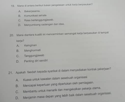 Mana di antara berikut bukan pengelasan untuk kerja berpasukan?
A. Bekerjasama.
B. Komunikasi sehala
C. Rasa bertanggungjawab.
D. Menyumbang cadangan dan idea
20. Mana diantara kualiti ini mencerminkan semangat kerja berpasukan di tempat
kerja?
A. Keinginan
B. Menghormati
C. Tanggungjawab
D. Penting diri sendiri
21. Apakah faedah kepada syarikat di daiam menyediakan kontrak pekerjaan?
A. Kuasa untuk kawalan dalam sesebuah organisasi
B. Mencapai keperluan yang diperlukan oleh pemiagaan.
C. Membantu untuk menarik dan mengekalkan pekerja utama.
D. Menjamin masa depan yang lebih baik dalam sesebuah organisasi.