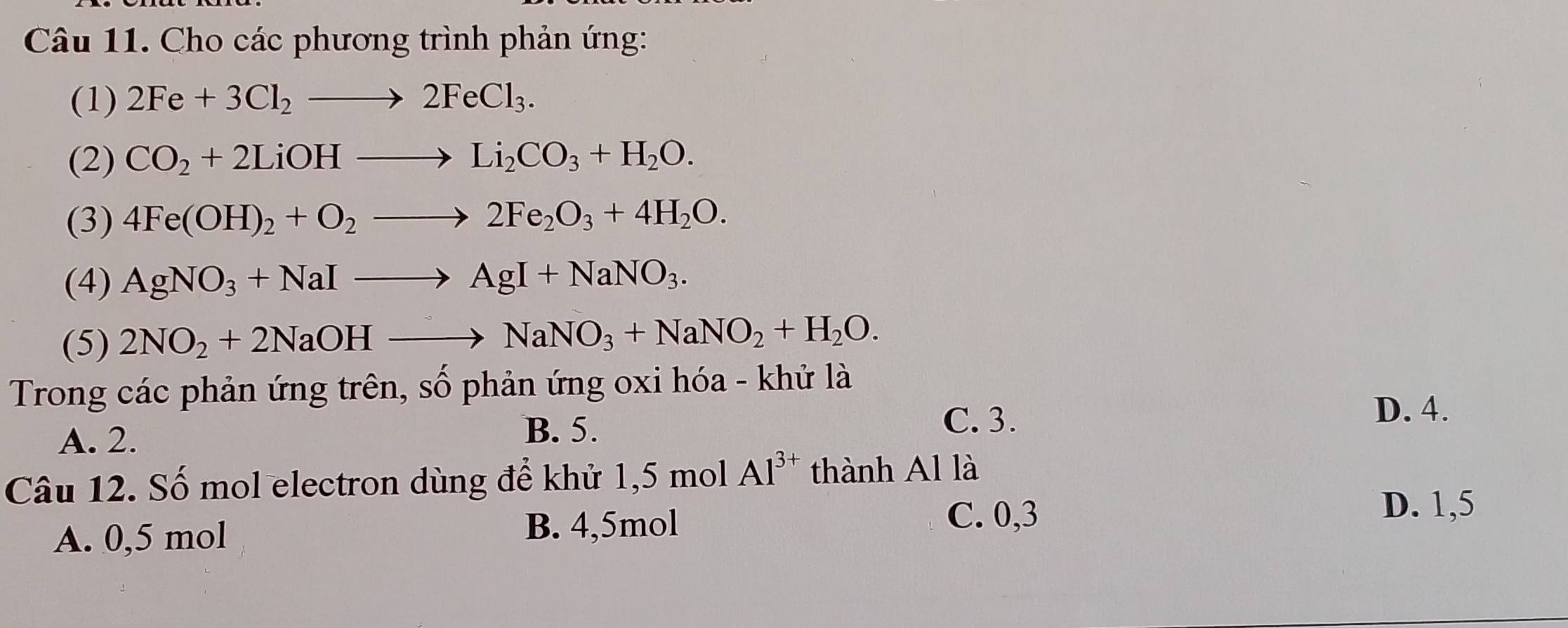 Cho các phương trình phản ứng:
(1) 2Fe+3Cl_2to 2FeCl_3. 
(2) CO_2+2LiOHto Li_2CO_3+H_2O. 
(3) 4Fe(OH)_2+O_2to 2Fe_2O_3+4H_2O. 
(4) AgNO_3+NaIto AgI+NaNO_3. 
(5) 2NO_2+2NaOHto NaNO_3+NaNO_2+H_2O. 
Trong các phản ứng trên, số phản ứng oxi hóa - khử là
A. 2.
B. 5.
C. 3.
D. 4.
Câu 12. Số mol electron dùng để khử 1,5 mol Al^(3+) thành Al là
A. 0,5 mol B. 4, 5mol
C. 0,3
D. 1,5