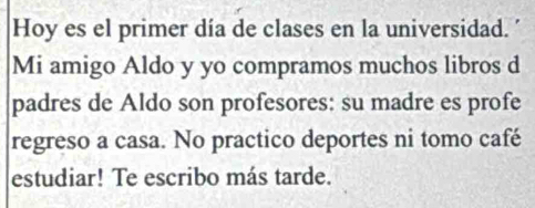 Hoy es el primer día de clases en la universidad. 
Mi amigo Aldo y yo compramos muchos libros d 
padres de Aldo son profesores: su madre es profe 
regreso a casa. No practico deportes ni tomo café 
estudiar! Te escribo más tarde.